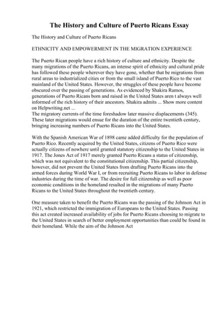 The History and Culture of Puerto Ricans Essay
The History and Culture of Puerto Ricans
ETHNICITY AND EMPOWERMENT IN THE MIGRATION EXPERIENCE
The Puerto Rican people have a rich history of culture and ethnicity. Despite the
many migrations of the Puerto Ricans, an intense spirit of ethnicity and cultural pride
has followed these people wherever they have gone, whether that be migrations from
rural areas to industrialized cities or from the small island of Puerto Rico to the vast
mainland of the United States. However, the struggles of these people have become
obscured over the passing of generations. As evidenced by Shakira Ramos,
generations of Puerto Ricans born and raised in the United States aren t always well
informed of the rich history of their ancestors. Shakira admits ... Show more content
on Helpwriting.net ...
The migratory currents of the time foreshadow later massive displacements (345).
These later migrations would ensue for the duration of the entire twentieth century,
bringing increasing numbers of Puerto Ricans into the United States.
With the Spanish American War of 1898 came added difficulty for the population of
Puerto Rico. Recently acquired by the United States, citizens of Puerto Rico were
actually citizens of nowhere until granted statutory citizenship to the United States in
1917. The Jones Act of 1917 merely granted Puerto Ricans a status of citizenship,
which was not equivalent to the constitutional citizenship. This partial citizenship,
however, did not prevent the United States from drafting Puerto Ricans into the
armed forces during World War I, or from recruiting Puerto Ricans to labor in defense
industries during the time of war. The desire for full citizenship as well as poor
economic conditions in the homeland resulted in the migrations of many Puerto
Ricans to the United States throughout the twentieth century.
One measure taken to benefit the Puerto Ricans was the passing of the Johnson Act in
1921, which restricted the immigration of Europeans to the United States. Passing
this act created increased availability of jobs for Puerto Ricans choosing to migrate to
the United States in search of better employment opportunities than could be found in
their homeland. While the aim of the Johnson Act
 