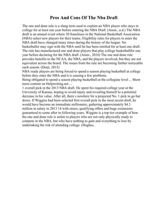Pros And Cons Of The Nba Draft
The one and done rule is a slang term used to explain an NBA player who stays in
college for at least one year before entering the NBA Draft. (Anon., n.d.) The NBA
draft is an annual event where 30 franchises in the National Basketball Association
(NBA) select new players for their teams. Eligibility rules for players to enter the
NBA draft have changed many times during the history of the league. No
basketballer may sign with the NBA until he has been entitled for at least one draft.
The rule has manufactured one and done players that play college basketballfor one
year before declaring for the NBA draft. (Anon., 2016) The one and done rule
provides benefits to the NCAA, the NBA, and the players involved, but they are not
equivalent across the board. The issues from the rule are becoming further noticeable
each season. (Dorji, 2015)
NBA ready players are being forced to spend a season playing basketball at college
before they enter the NBA and it is causing a few problems.
Being obligated to spend a season playing basketball at the collegiate level ... Show
more content on Helpwriting.net ...
1 overall pick in the 2013 NBA draft. He spent his required college year at the
University of Kansas, hoping to avoid injury and revealing himself to a potential
decrease in his value. After all, there s nowhere for a projected No. 1 pick to go but
down. If Wiggins had been selected first overall pick in the most recent draft, he
would have become an immediate millionaire, gathering approximately $4.3
million in salary in 2013 14 with raises, qualifying offers and huge extensions
guaranteed to come after in following years. Wiggins is a top tier example of how
the one and done rule is unfair to players who are not only physically ready to
compete in the NBA, but who have nothing to gain and everything to lose by
undertaking the risk of attending college. (Hughes,
 