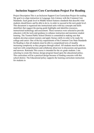 Inclusion Support Core Curriculum Project For Reading
Project Description This is an Inclusion Support Core Curriculum Project for reading.
My goal is to align instruction in Language Arts Literacy with the Common Core
Standards. Each grade level in Middle School features standards that describe what
students should know and be able to do to, in order to succeed at the next grade level.
This document is organized into instructional units with key concepts and skills
identified, that suggest the pacing guide highlights and identifies resources,
instructional technology and assessment. These resources were selected to provide
educators with the tools and guidance to enhance instruction and maximize student
learning. The Trenton Public School District is committed to making sure that
students develop content mastery and apply literacy skills in order to be ready for
college and career. One of the key requirements of the Common Core State Standards
for Reading is that all students must be able to comprehend texts of steadily
increasing complexity as they progress through school. All students must be able to
read text with comprehension and collaborate about text in discussions and questions
and answers. Rationale This course is intended for the six grade students. I am
selecting to create this literacy design program based upon the educational policy.
This curriculum will be a practical design because of funding concerns with this
school district. The Educational policy supports the learning curriculum instruction
for students in
 