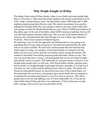 Why People Fought At D-Day
The things I know about D Day already is that it was a battle and many people died
that in it. On June 6, 1944, american troops landed on the beach on the beach at 6:30
A.M., ready to attack.(history.com). The day before, about 5,000 ships and 11,000
airplanes started going there.(history.com). This attack was planned very good by
making the Germans think they were going to attack at one area, while really there
were going to attack the Omaha Beach.(history.com). About 150,000 men fought at D
Day.(dday.org). At the end of the battle, about 4,000 Americans had died, but we still
won the battle against Germany.(dday.org). This was one of the hardest battles for
America, but we pushed hard and went through it to win it.(dday.org). Operation
Overlord... Show more content on Helpwriting.net ...
We had many ways to trick the opponnet into thinking that we were going to do
something that we were really not going to. We had more potential than the other
side so we used it in battle. We had more reinforcements than the Germans did,
which made us strong. Are numbers of men showed that we wanted to win this
battle, not just to win, but to stop the war and have peace among the nations. We
wanted to stop Hitler from killing innocent people that didn t deserve to die. This
was way more than just a victory, it showed people that we are not afraid to attack
other people when we need to. This battle that we won gave hope to America. Even
though many people died, we still won. After flying bullets, bombs, machine guns,
and no shelter, we fought through it and made Germany surrender. If we had not of
won this war, this world would be different from what it is today. This battle will
always be rememberd because we showed the true color of the United States, we
showed people that we weren t ever going to give up the battle, this encouraged us
to stand up for our nation and protect it, even if it costs us our lives. This shows
people that we do not stop fighting, even if it feels impossible. So, if you ask me
what I think about D Day and why it was important, i ll tell you because we had
faith, courage, and we never gave up and achieved the
 