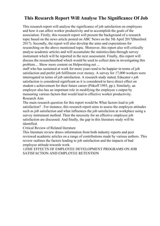This Research Report Will Analyse The Significance Of Job
This research report will analyse the significance of job satisfaction on employees
and how it can affect worker productivity and to accomplish the goals of the
association. Firstly, this research report will present the background of a research
topic based on the news article posted on ABC News on the 5th April 2017(Bamford
2017). Secondly, the report will also develop the aims and expectations for
researching on the above mentioned topic. Moreover, this report also will critically
analyse academic articles and will accumulate the statistics/data through survey
instrument which will be reported in the next assessment. Finally, this report will
discuss the researchmethod which would be used to collect data in investigating this
problem.... Show more content on Helpwriting.net ...
staff who has sustained at work for more years tend to be happier in terms of job
satisfaction and prefer job fulfilment over money. A survey for 17,000 workers were
interrogated in terms of job satisfaction. A research study stated, Educator s job
satisfaction is considered significant as it is considered to have direct effect on
student s achievement for their future career (Pitkoff 1993, pp.). Similarly, an
employer also has an important role in modifying the employee s output by
measuring various factors that would lead to effective worker productivity.
Research Aim
The main research question for this report would be What factors lead to job
satisfaction? . For instance, this research report aims to assess the employee attitudes
such as job satisfaction and what influences the job satisfaction at workplace using a
survey instrument method. Then the necessity for an effective employee job
satisfaction are discussed. And finally, the gap in this literature study will be
identified.
Critical Review of Related literature
This literature review draws information from both industry reports and peer
reviewed academic articles on a range of contributions made by various authors. This
review outlines the factors leading to job satisfaction and the impacts of bad
employee attitude towards work.
1)THE EFFECTS OF EMPLOYEE DEVELOPMENT PROGRAMS ON JOB
SATISFACTION AND EMPLOYEE RETENTION
 