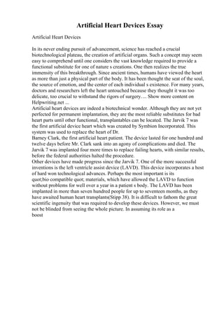 Artificial Heart Devices Essay
Artificial Heart Devices
In its never ending pursuit of advancement, science has reached a crucial
biotechnological plateau, the creation of artificial organs. Such a concept may seem
easy to comprehend until one considers the vast knowledge required to provide a
functional substitute for one of nature s creations. One then realizes the true
immensity of this breakthrough. Since ancient times, humans have viewed the heart
as more than just a physical part of the body. It has been thought the seat of the soul,
the source of emotion, and the center of each individual s existence. For many years,
doctors and researchers left the heart untouched because they thought it was too
delicate, too crucial to withstand the rigors of surgery.... Show more content on
Helpwriting.net ...
Artificial heart devices are indeed a biotechnical wonder. Although they are not yet
perfected for permanent implantation, they are the most reliable substitutes for bad
heart parts until other functional, transplantables can be located. The Jarvik 7 was
the first artificial device heart which was created by Symbion Incorporated. This
system was used to replace the heart of Dr.
Barney Clark, the first artificial heart patient. The device lasted for one hundred and
twelve days before Mr. Clark sank into an agony of complications and died. The
Jarvik 7 was implanted four more times to replace failing hearts, with similar results,
before the federal authorities halted the procedure.
Other devices have made progress since the Jarvik 7. One of the more successful
inventions is the left ventricle assist device (LAVD). This device incorporates a host
of hard won technological advances. Perhaps the most important is its
quot;bio compatible quot; materials, which have allowed the LAVD to function
without problems for well over a year in a patient s body. The LAVD has been
implanted in more than seven hundred people for up to seventeen months, as they
have awaited human heart transplants(Stipp 38). It is difficult to fathom the great
scientific ingenuity that was required to develop these devices. However, we must
not be blinded from seeing the whole picture. In assuming its role as a
boost
 