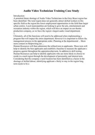Audio Video Technician Training Case Study
Introduction:
A potential future shortage of Audio Video Technicians in the Grey Bruce region has
been identified. The rural region does not generally attract skilled workers in this
specific field as the region has fewer employment opportunities in the field than larger
urban centres. Local municipalities are looking to grow the arts, entertainment and
recreation industry within the region, which will have an impact on our theatre
production company, as we have the region s largest audio visual department.
1.
Ultimately, all of the functions will need to be addressed when implementing a
program that will impact the entire department. However it is important to follow the
management process in the appropriate order. Planning at the departmental ... Show
more content on Helpwriting.net ...
Human Resources will then administer the refined tests to applicants. These tests will
help to identify the best applicants and establish a baseline to measure the applicant s
progress against throughout the apprenticeship term. In addition to skill testing,
Human Resources can help to identify applicants who are more likely to choose to
reside in a rural region through the development of personality and interest tests.
Considering that the company s rural location has been identified as a factor in the
shortage of skilled labour, identifying applicant s likely to stay in the region long
term needs to be a
 