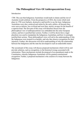 The Philosophical View Of Anthropocentrism Essay
Introduction
1788. The year that Indigenous Australians would mark in shame and the rest of
Australia would celebrate. From the perspective of 2016, the events which took
place in 1788 were barbaric, destructive and horrific to say the least. Indigenous
Australians were shot, enslaved and stolen by the early settlers, all because they
were seen as inferior, less civilized and were thus, merely savages for the benefit of
a superior kind. The first part of this essay will therefore discuss how the
philosophical view of anthropocentrism was embedded into the early European
culture, and how it justified their actions. Further, it will be shown how a legal
pluralism was used to manipulate the Indigenous Australians, and how it seemingly
justified their actions. These philosophical views will aid in the understanding of why
the Indigenous were treated in so harshly, and why they deserve recognition for their
injustices. Further, this discussion will aid in understanding of why the relationship
between the Indigenous and the state has developed in such an undesirable manor.
The second part of this essay will discuss proposed mechanisms which will try and
provide solutions, such as recognition, to the historical wrongs associated with
colonisation. These mechanisms include the proposal of an amendment made to the
Constitution, whereby Indigenous Australians will be granted constitutional
recognition. Further, a proposed mechanism is the creation of a treaty between the
Indigenous
 