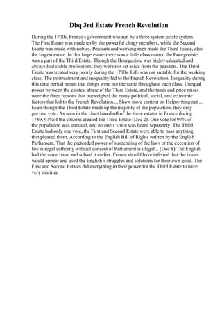 Dbq 3rd Estate French Revolution
During the 1700s, France s government was run by a three system estate system.
The First Estate was made up by the powerful clergy members, while the Second
Estate was made with nobles. Peasants and working men made the Third Estate, also
the largest estate. In this large estate there was a little class named the Bourgeoisie
was a part of the Third Estate. Though the Bourgeoisie was highly educated and
always had stable professions, they were not set aside from the peasants. The Third
Estate was treated very poorly during the 1700s. Life was not suitable for the working
class. The mistreatment and inequality led to the French Revolution. Inequality during
this time period meant that things were not the same throughout each class. Unequal
power between the estates, abuse of the Third Estate, and the taxes and price raises
were the three reasons that outweighed the many political, social, and economic
factors that led to the French Revolution.... Show more content on Helpwriting.net ...
Even though the Third Estate made up the majority of the population, they only
got one vote. As seen in the chart based off of the three estates in France during
1789, 97%of the citizens created the Third Estate (Doc 2). One vote for 97% of
the population was unequal, and no one s voice was heard separately. The Third
Estate had only one vote, the First and Second Estate were able to pass anything
that pleased them. According to the English Bill of Rights written by the English
Parliament, That the pretended power of suspending of the laws or the execution of
law is regal authority without consent of Parliament is illegal... (Doc 8) The English
had the same issue and solved it earlier. France should have inferred that the issues
would appear and used the English s struggles and solutions for their own good. The
First and Second Estates did everything in their power for the Third Estate to have
very minimal
 