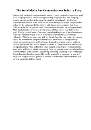 The Social Media And Communications Industry Essay
In the social media and communications industry, many companies began on a small
scale and progressed to improve their product by merging with a new company to
create a stronger product and expand their market internationally while some
businesses remained in North America and did not merge with other companies but
settled for the status quo. In this paper, I will discuss two companies that chose
different paths and the pros and cons of the business decisions each company made.
Mark Zuckerberghad a vision to create change. He has always said that was his
goal. What he created is one of the most groundbreaking forms of social networking
in history. Facebook began in 2004 and eventually made Mark Zuckerberg a
billionaire. What began as an idea with his friends from Harvard University, is now
one of the most famous companies in the world. He wanted to change the way
people communicate, so he and his friends designed an original internet platform
called Facemash in 2003 which was just available to Harvard students. This served
their purpose for a while and for two years students were able to communicate and
share ideas within their school community. Soon it expanded to include other colleges
in the Northeast and California. Zuckerberg had strong leadership skills and being a
Harvard educated student prepared him to be successful in business. He was well
known on campus and was quite an influential student leader. He decided that just
serving university students wasn t
 
