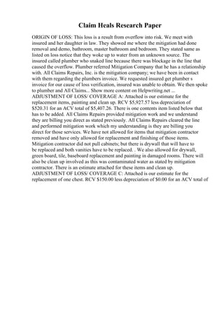 Claim Heals Research Paper
ORIGIN OF LOSS: This loss is a result from overflow into risk. We meet with
insured and her daughter in law. They showed me where the mitigation had done
removal and demo, bathroom, master bathroom and bedroom. They stated same as
listed on loss notice that they woke up to water from an unknown source. The
insured called plumber who snaked line because there was blockage in the line that
caused the overflow. Plumber referred Mitigation Company that he has a relationship
with. All Claims Repairs, Inc. is the mitigation company; we have been in contact
with them regarding the plumbers invoice. We requested insured get plumber s
invoice for our cause of loss verification, insured was unable to obtain. We then spoke
to plumber and All Claims... Show more content on Helpwriting.net ...
ADJUSTMENT OF LOSS/ COVERAGE A: Attached is our estimate for the
replacement items, painting and clean up. RCV $5,927.57 less depreciation of
$520.31 for an ACV total of $5,407.26. There is one contents item listed below that
has to be added. All Claims Repairs provided mitigation work and we understand
they are billing you direct as stated previously. All Claims Repairs cleared the line
and performed mitigation work which my understanding is they are billing you
direct for those services. We have not allowed for items that mitigation contractor
removed and have only allowed for replacement and finishing of those items.
Mitigation contractor did not pull cabinets; but there is drywall that will have to
be replaced and both vanities have to be replaced. . We also allowed for drywall,
green board, tile, baseboard replacement and painting in damaged rooms. There will
also be clean up involved as this was contaminated water as stated by mitigation
contractor. There is an estimate attached for these items and clean up.
ADJUSTMENT OF LOSS/ COVERAGE C: Attached is our estimate for the
replacement of one chest. RCV $150.00 less depreciation of $0.00 for an ACV total of
 