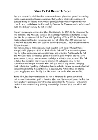 Xbox Vs Ps4 Research Paper
Did you know 65% of all families in the united states play video games? According
to the entertainment software association. But you have choices to gaming, with
consoles being the second most popular gaming device you have options to your
console, you could choose the Ps4 made by Sony or the Xbox one made by Microsoft
but I ll be telling you why the ps4 is better.
One of your console options, the Xbox One that sells for $349.99 the cheaper of the
two consoles. The Xbox one includes an external power brick and external storage
just like the previous model, the Xbox 360. Speaking of Xbox 360 the Xbox one is
backward compatible, this means you can play all of the Xbox 360 games on the
Xbox one. Sadly the Xbox one does not include Bluetooth ... Show more content on
Helpwriting.net ...
For starters, they re both originally black in color. Both have 500 gigabytes of
storage, and 8 gigabytes of RAM. Similarly the Ps4 and Xbox one require you to
pay for online gaming and various other apps and activities. Additionally the Ps4
and Xbox one have cloud saved games which track your progress and will save
your content if you get a new console, and sign in with the same account. The Ps4
is better than the Xbox one because it comes with a charging cable for the
controller when bought, as for the Xbox one you need to buy either a charging
dock or batteries. Speaking of charging there is no bulky battery pack on the back of
the controller making it easier to hold. In addition, the Ps4 itself has an internal
power supply oppose to the big, box like power box on the Xbox one s cable.
Some other, less important reasons the Ps4 is better are the games download
quicker and boot up/start quicker than the Xbox one. Speaking of games the Ps4 has
more exclusive games and more hyped up games than the Xbox one. Furthermore,
the Ps4 is more aesthetically pleasing in the design than the Xbox one which looks
like a
 
