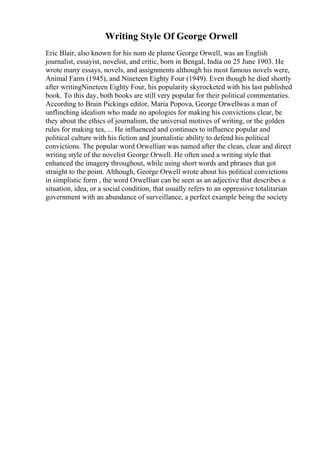 Writing Style Of George Orwell
Eric Blair, also known for his nom de plume George Orwell, was an English
journalist, essayist, novelist, and critic, born in Bengal, India on 25 June 1903. He
wrote many essays, novels, and assignments although his most famous novels were,
Animal Farm (1945), and Nineteen Eighty Four (1949). Even though he died shortly
after writingNineteen Eighty Four, his popularity skyrocketed with his last published
book. To this day, both books are still very popular for their political commentaries.
According to Brain Pickings editor, Maria Popova, George Orwellwas a man of
unflinching idealism who made no apologies for making his convictions clear, be
they about the ethics of journalism, the universal motives of writing, or the golden
rules for making tea, ... He influenced and continues to influence popular and
political culture with his fiction and journalistic ability to defend his political
convictions. The popular word Orwellian was named after the clean, clear and direct
writing style of the novelist George Orwell. He often used a writing style that
enhanced the imagery throughout, while using short words and phrases that got
straight to the point. Although, George Orwell wrote about his political convictions
in simplistic form , the word Orwellian can be seen as an adjective that describes a
situation, idea, or a social condition, that usually refers to an oppressive totalitarian
government with an abundance of surveillance, a perfect example being the society
 