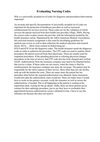 Evaluating Nursing Codes
Why is a universally accepted set of codes for diagnoses and procedures/interventions
important?
An accurate and specific documentation of universally accepted set of codes are
important for the protection of healthcare providers as well as increased
reimbursement for services received. These codes are for the validation of which
services the patient received from their health care provider ( (Page, 2009). Having
the correct codes in place insures the provider with the information needed by the
health insurance carrier. Maintained by the AMA (American Medical Association),
this universal numeric assignment is also used for developing guidelines for
medical care review as well as data collection for medical education and research
(Scott, 2013). ... Show more content on Helpwriting.net ...
ICD 9 and ICD 10 are the diagnoses codes. The health insurance needs the diagnoses
codes in order to authorize the procedure. The CPT codes are used to explain which
procedures the patient received from their physicians. These are usually used for
outpatient procedures. If the attending physician or referring physician changes
procedures at the time of service, that CPT code also has to be changed and verified
ASAP. Authorizations from the insurance company may need to be obtained before
that service is done. If these codes are not correct, when the claim is filed for
reimbursement, the insurance company may deny the coverage. The patient may be
responsible for the entire expense of their service. More often than not, the facility
ends up with the burden the costs. There are many times the patient has her
procedure done before the required authorization was obtained. Some insurances
would retro date the authorization, some would not. There are many times I would
have to work on the patient s account, verify the insurance as well as secure the
authorizations, if needed. This is all happening as the patient is waiting at the
registration desk, waiting for the go ahead . Sadly, there are those patients given
contrast for their radiology procedure, just to say they have to reschedule their
appointment because authorizations weren t obtained in time. I have to say this
infuriates me because this does not need to
 