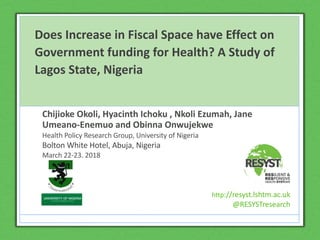 http://resyst.lshtm.ac.uk
@RESYSTresearch
Click to edit Master title
style
Click to edit Master subtitle style
http://resyst.lshtm.ac.uk
@RESYSTresearch
Does Increase in Fiscal Space have Effect on
Government funding for Health? A Study of
Lagos State, Nigeria
Chijioke Okoli, Hyacinth Ichoku , Nkoli Ezumah, Jane
Umeano-Enemuo and Obinna Onwujekwe
Health Policy Research Group, University of Nigeria
Bolton White Hotel, Abuja, Nigeria
March 22-23, 2018
http://resyst.lshtm.ac.uk
@RESYSTresearch
 