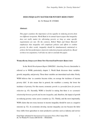 Does Inequality Matter for Poverty Reduction?
Final Paper submitted for International Cooperation Policy (Prof. Sanae ITO)
By: Tri Widodo W. Utomo (DICOS M1 – 300202040)
1
DOES INEQUALITY MATTER FOR POVERTY REDUCTION?
By: Tri Widodo W. UTOMO
Abstract:
This paper examines the importance of (in) equality in reducing poverty from
two different viewpoints. World Bank in its annual report argues that inequality
does not really matter for alleviating poverty as long as some specific
requirements are met. On the contrary, Robert Wade and Simon Maxwell
emphasizes that inequality will complicate policies and efforts to combat
poverty. In other words, inequality should be simultaneously minimized to
achieve the best performance of poverty reduction program and policies. Based
on those two arguments, I will take my side to conclude this paper.
WORLD BANK: INEQUALITY DOES NOT MATTER FOR POVERTY REDUCTION
In the World Development Report 2000/2001: Attacking Poverty (hereinafter is
referred as to WDR) particularly chapter 3, World Bank discusses three variables:
growth, inequality, and poverty. Those three variables are interrelated each other. Firstly,
WDR believes that ‘as countries become richer, on average the incidence of income
poverty falls’. It also means that in general, the wealthier a country, the lower the
incidence of poverty. For this reason, economic growth is a powerful force for poverty
reduction (p. 45). Secondly, WDR is forceful in stating that there is no systematic
relationship between growth and income inequality, and, therefore, the impact of growth
on reducing poverty varies across countries (p. 52). Thirdly, and the most importantly,
WDR claims that not every increase in income inequality should be seen as a negative
outcome (p. 52). As economies develop, income inequality can rise because the labor
force shifts from agriculture to more productive activities such as industry and service
 