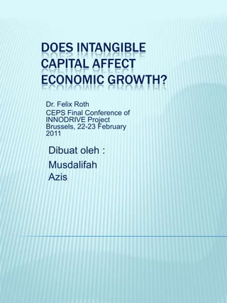DOES INTANGIBLE
CAPITAL AFFECT
ECONOMIC GROWTH?
Dr. Felix Roth
CEPS Final Conference of
INNODRIVE Project
Brussels, 22-23 February
2011
Dibuat oleh :
Musdalifah
Azis
 