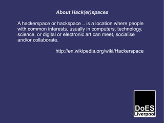 About Hack(er)spaces

A hackerspace or hackspace .. is a location where people
with common interests, usually in computers, technology,
science, or digital or electronic art can meet, socialise
and/or collaborate.

                 http://en.wikipedia.org/wiki/Hackerspace
 