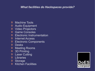 What facilities do Hackspaces provide?




➲   Machine Tools
➲   Audio Equipment
➲   Video Projectors
➲   Game Consoles
➲   Electronic Instrumentation
➲   Internet Access
➲   Electronic Components
➲   Desks
➲   Meeting Rooms
➲   3D Printing
➲   Laser Cutting
➲   Libraries
➲   Storage
➲   Kitchen Facilities
 