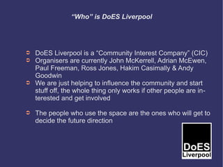 “Who” is DoES Liverpool




➲   DoES Liverpool is a “Community Interest Company” (CIC)
➲   Organisers are currently John McKerrell, Adrian McEwen,
    Paul Freeman, Ross Jones, Hakim Casimally & Andy
    Goodwin
➲   We are just helping to influence the community and start
    stuff off, the whole thing only works if other people are in-
    terested and get involved

➲   The people who use the space are the ones who will get to
    decide the future direction
 