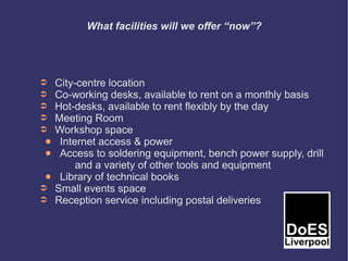 What facilities will we offer “now”?




➲    City-centre location
➲    Co-working desks, available to rent on a monthly basis
➲    Hot-desks, available to rent flexibly by the day
➲    Meeting Room
➲    Workshop space
 ●    Internet access & power
 ●    Access to soldering equipment, bench power supply, drill
          and a variety of other tools and equipment
 ●    Library of technical books
➲    Small events space
➲    Reception service including postal deliveries
 