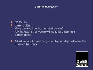 Future facilities?




➲   3D Printer
➲   Laser Cutter
➲   More technical books, donated by you?
➲   Any hardware that you're willing to let others use
➲   Bigger space

➲   All future facilities will be guided by and dependant on the
    users of the space.
 