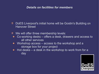Details on facilities for members




➲    DoES Liverpool's initial home will be Gostin's Building on
     Hanover Street

➲    We will offer three membership levels:
 ●    Co-working desks – offers a desk, drawers and access to
         all other services
●     Workshop access – access to the workshop and a
         storage box for your project
●     Hot desks – a desk in the workshop to work from for a
         day
 