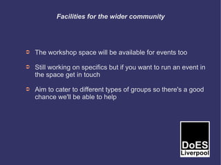 Facilities for the wider community




➲   The workshop space will be available for events too

➲   Still working on specifics but if you want to run an event in
    the space get in touch

➲   Aim to cater to different types of groups so there's a good
    chance we'll be able to help
 