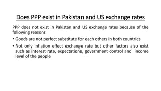 Does PPP exist in Pakistan and US exchange rates
PPP does not exist in Pakistan and US exchange rates because of the
following reasons
• Goods are not perfect substitute for each others in both countries
• Not only inflation effect exchange rate but other factors also exist
such as interest rate, expectations, government control and income
level of the people
 