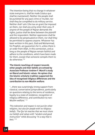 14
The intention being that no change in whatever
state everyone is, shall be made (status quo
shall be maintained). Neither the people shall
be punished for any past crime or murder, nor
shall they be compelled to do military service.
Neither shall ‘ushr (the tax on grain) be imposed
on them, nor shall any army enter their area. If
anyone of the people of Najran demands the
rights, justice shall be done between the plaintiff
and the respondent. Neither oppression shall be
allowed to be perpetuated on them, nor shall they
be permitted to oppress anyone. Whatever has
been written in this pact, God and Muhammad,
his Prophet, are guarantors for it, unless there is
an order from Allah, in this connection, and as
long as the people of Najran remain faithful and
adhere to the conditions, which have been made
for them, except that someone compels them to
do otherwise.”14
The Islamic teachings of respect towards
other people and their beliefs are echoed by
Associate Professor Andrew F. March’s study
on liberal and Islamic values. He opines that
the Islamic scholarly tradition supported the
idea of recognised religious differences and the
contribution to non-Muslim welfare:
“…there was surprisingly strong support from
classical, conservative jurisprudence, particularly
on questions relating to the terms of residence,
loyalty to a state of residence, recognition of
religious difference, and contribution to non-
Muslim welfare.” 15
This toleration and respect is not just for other
religions, but also for people with no religious
beliefs. The Qur’an teaches that we must share
our beliefs and values with “wisdom and good
instruction” while discussing “in a way that is
best.”16
 