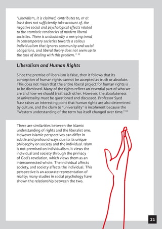 21
Liberalism and Human Rights
Since the premise of liberalism is false, then it follows that its
conception of human rights cannot be accepted as truth or absolute.
This does not mean that the entire liberal project for human rights is
to be dismissed. Many of the rights reflect an essential part of who we
are and how we should treat each other. However, the absoluteness
or universality must be questioned and discussed. Professor Syed
Nasr raises an interesting point that human rights are also determined
by culture, and the claim to “universality” is incoherent because the
“Western understanding of the term has itself changed over time.”33
 