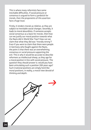 This is where many reformists face some
inevitable difficulties. If social pressure or
consensus is argued to form a yardstick for
morals, then the proponents of this assertion
face a huge issue.
Firstly, it renders morals as relative, as they are
subject to inevitable social changes. Secondly, it
leads to moral absurdities. If someone accepts
social consensus as a basis for morals, then how
can we justify our moral position towards what
the Nazis did in World War Two? How can we
claim that what they did was “morally wrong”?
Even if you were to claim that there were people
in Germany who fought against the Nazis,
the point is that there was an overwhelming
consensus or social pressure supporting the
evil. This is why it would be accurate to describe
reformers as intellectual-sheep, as they age for
a moral position in line with social pressure. The
question they should answer is: would you have
been articulating such a position 200 years ago?
Such irrational positions are simply herd-like
moral positions, in reality, a moral view devoid of
thinking and depth.
26
 