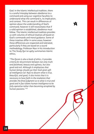 God. In the Islamic intellectual tradition, there
is a careful interplay between obedience to a
command and using our cognitive faculties to
understand what the command is, its implication,
and context. This can result in differences of
opinion about the understanding of God’s
command, however it still necessitates that if
a valid opinion is established, obedience must
follow. The Islamic intellectual tradition provides
us with volumes of ethical treatises all based on
God’s commands and moral guidance. Some of
these treatises differ in some areas; however
these differences are respected and tolerated,
particularly if they are based on a sound
methodology. Professor Nasr in his introduction
to The Study Qur’an aptly summarises Islamic
ethics,
“The Quran is also a book of ethics. It provides
criteria for discernment between not only truth
and falsehood, beauty and ugliness, but also
good and evil. Although it emphasizes that
human beings should use their God-given gift
of intelligence (al-‘Aql) to discern what is true,
beautiful, and good, it also insists that it is
necessary to have faith in the revelation that
provides the final judgment as to what is true and
good and in fact allows human intelligence to be
fully operative rather than becoming atrophied by
human passions.”38
28
 