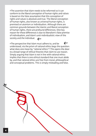 •The assertion that Islam needs to be reformed so it can
conform to the liberal conception of human rights and values
is based on the false assumption that this conception of
rights and values is absolute and true. The liberal conception
of human rights, also known as universal human rights, is
premised on atomism or individualism. Although there are
common grounds between the Islamic and liberal conception
of human rights, there are profound differences. One key
reason for these differences is due to liberalism’s false premise
of individualism, and Islam’s anti-individualistic view of the
society and the individual.
•The perspective that Islam must adhere to, and be
understood, via the prism of rational ethics begs the question:
what does one mean by “rational ethics”? This opens the door
to a broad range of ethical theories that claim to use reason.
Simply arguing that Islam is not in line with rational ethics
implies that there is one ethical standard that one must abide
by, and that rational ethics are free from moral, philosophical
and conceptual problems. This is simply misleading and false.
4
 