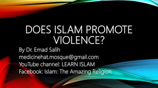 DOES ISLAM PROMOTE
VIOLENCE?
By Dr. Emad Salih
medicinehat.mosque@gmail.com
YouTube channel: LEARN ISLAM
Facebook: Islam: The Amazing Religion
 