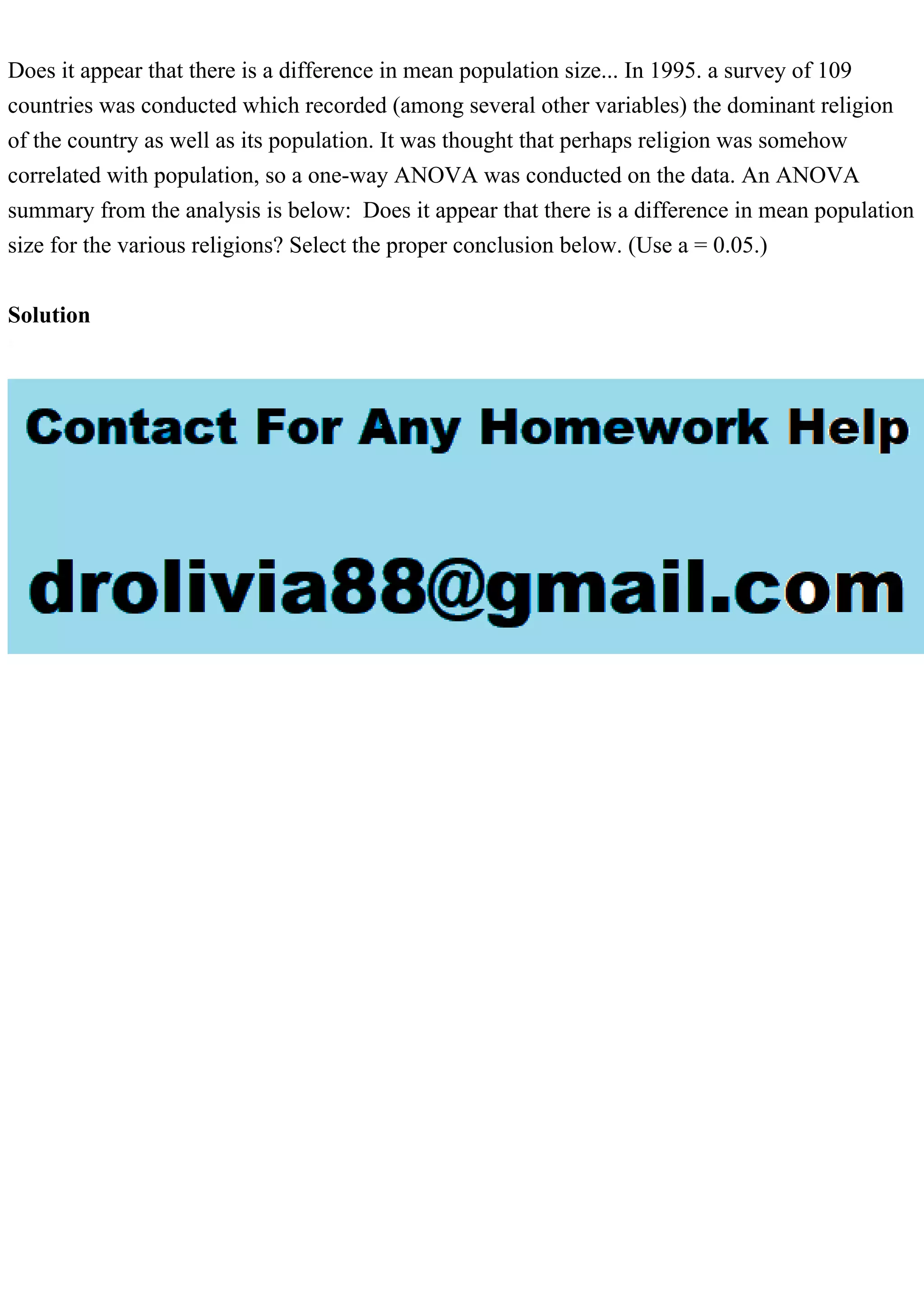 Does it appear that there is a difference in mean population size... In 1995. a survey of 109
countries was conducted which recorded (among several other variables) the dominant religion
of the country as well as its population. It was thought that perhaps religion was somehow
correlated with population, so a one-way ANOVA was conducted on the data. An ANOVA
summary from the analysis is below: Does it appear that there is a difference in mean population
size for the various religions? Select the proper conclusion below. (Use a = 0.05.)
Solution