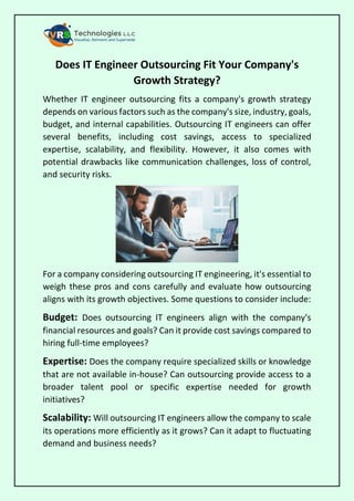 Does IT Engineer Outsourcing Fit Your Company's
Growth Strategy?
Whether IT engineer outsourcing fits a company's growth strategy
depends on various factors such as the company's size, industry, goals,
budget, and internal capabilities. Outsourcing IT engineers can offer
several benefits, including cost savings, access to specialized
expertise, scalability, and flexibility. However, it also comes with
potential drawbacks like communication challenges, loss of control,
and security risks.
For a company considering outsourcing IT engineering, it's essential to
weigh these pros and cons carefully and evaluate how outsourcing
aligns with its growth objectives. Some questions to consider include:
Budget: Does outsourcing IT engineers align with the company's
financial resources and goals? Can it provide cost savings compared to
hiring full-time employees?
Expertise: Does the company require specialized skills or knowledge
that are not available in-house? Can outsourcing provide access to a
broader talent pool or specific expertise needed for growth
initiatives?
Scalability: Will outsourcing IT engineers allow the company to scale
its operations more efficiently as it grows? Can it adapt to fluctuating
demand and business needs?
 