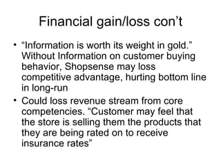 Financial gain/loss con’t
• “Information is worth its weight in gold.”
  Without Information on customer buying
  behavior, Shopsense may loss
  competitive advantage, hurting bottom line
  in long-run
• Could loss revenue stream from core
  competencies. “Customer may feel that
  the store is selling them the products that
  they are being rated on to receive
  insurance rates”
 