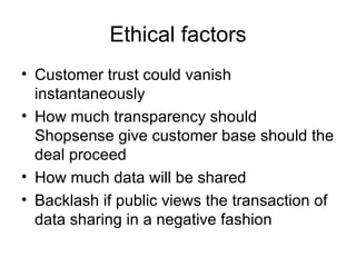 Ethical factors
• Customer trust could vanish
  instantaneously
• How much transparency should
  Shopsense give customer base should the
  deal proceed
• How much data will be shared
• Backlash if public views the transaction of
  data sharing in a negative fashion
 