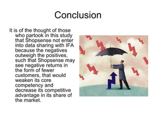 Conclusion
It is of the thought of those
    who partook in this study
    that Shopsense not enter
    into data sharing with IFA
    because the negatives
    outweigh the positives,
    such that Shopsense may
    see negative returns in
    the form of fewer
    customers, that would
    weaken its core
    competency and
    decrease its competitive
    advantage in its share of
    the market.
 