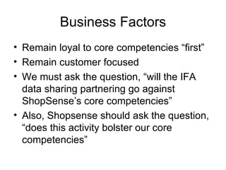 Business Factors
• Remain loyal to core competencies “first”
• Remain customer focused
• We must ask the question, “will the IFA
  data sharing partnering go against
  ShopSense’s core competencies”
• Also, Shopsense should ask the question,
  “does this activity bolster our core
  competencies”
 
