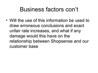 Business factors con’t
• Will the use of this information be used to
  draw erroneous conclusions and exact
  unfair rate increases, and what if any
  damage would this have on the
  relationship between Shopsense and our
  customer base
 
