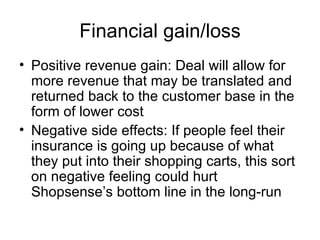 Financial gain/loss
• Positive revenue gain: Deal will allow for
  more revenue that may be translated and
  returned back to the customer base in the
  form of lower cost
• Negative side effects: If people feel their
  insurance is going up because of what
  they put into their shopping carts, this sort
  on negative feeling could hurt
  Shopsense’s bottom line in the long-run
 