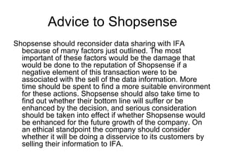Advice to Shopsense
Shopsense should reconsider data sharing with IFA
  because of many factors just outlined. The most
  important of these factors would be the damage that
  would be done to the reputation of Shopsense if a
  negative element of this transaction were to be
  associated with the sell of the data information. More
  time should be spent to find a more suitable environment
  for these actions. Shopsense should also take time to
  find out whether their bottom line will suffer or be
  enhanced by the decision, and serious consideration
  should be taken into effect if whether Shopsense would
  be enhanced for the future growth of the company. On
  an ethical standpoint the company should consider
  whether it will be doing a disservice to its customers by
  selling their information to IFA.
 