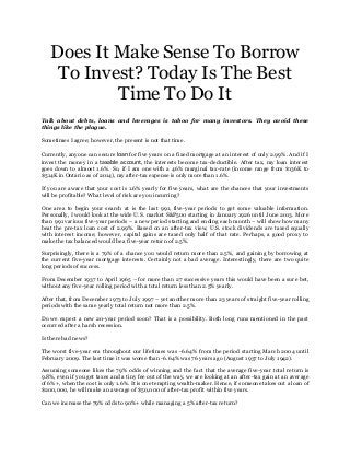 Does It Make Sense To Borrow
To Invest? Today Is The Best
Time To Do It
Talk about debts, loans and leverages is taboo for many investors. They avoid these
things like the plague.
Sometimes I agree; however, the present is not that time.
Currently, anyone can secure loan for five years on a fixed mortgage at an interest of only 2.99%. And if I
invest the money in a taxable account, the interests become tax-deductible. After tax, my loan interest
goes down to almost 1.6%. So, if I am one with a 46% marginal tax-rate (income range from $136K to
$514K in Ontario as of 2014), my after-tax expense is only more than 1.6%.
If you are aware that your cost is 1.6% yearly for five years, what are the chances that your investments
will be profitable? What level of risk are you incurring?
One area to begin your search at is the last 991, five-year periods to get some valuable information.
Personally, I would look at the wide U.S. market S&P500 starting in January 1926 until June 2013. More
than 991 various five-year periods – a new period starting and ending each month – will show how many
beat the pre-tax loan cost of 2.99%. Based on an after-tax view, U.S. stock dividends are taxed equally
with interest income; however, capital gains are taxed only half of that rate. Perhaps, a good proxy to
make the tax balanced would be a five-year return of 2.5%.
Surprisingly, there is a 79% of a chance you would return more than 2.5%, and gaining by borrowing at
the current five-year mortgage interests. Certainly not a bad average. Interestingly, there are two quite
long periods of success.
From December 1937 to April 1965 – for more than 27 successive years this would have been a sure bet,
without any five-year rolling period with a total return less than 2.5% yearly.
After that, from December 1973 to July 1997 – yet another more than 23 years of straight five-year rolling
periods with the same yearly total return not more than 2.5%.
Do we expect a new 20-year period soon? That is a possibility. Both long runs mentioned in the past
occurred after a harsh recession.
Is there bad news?
The worst five-year era throughout our lifetimes was -6.64% from the period starting March 2004 until
February 2009. The last time it was worse than -6.64% was 76 years ago (August 1937 to July 1942).
Assuming someone likes the 79% odds of winning and the fact that the average five-year total return is
9.8%, even if you get taxes and a tiny fee out of the way, we are looking at an after-tax gain at an average
of 6%+, when the cost is only 1.6%. It is one tempting wealth-maker. Hence, if someone takes out a loan of
$200,000, he will make an average of $50,000 of after-tax profit within five years.
Can we increase the 79% odds to 90%+ while managing a 5% after-tax return?
 