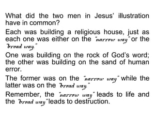 What did the two men in Jesus’ illustration
have in common?
Each was building a religious house, just as
each one was either on the “narrow way” or the
“broad way.”
One was building on the rock of God’s word;
the other was building on the sand of human
error.
The former was on the “narrow way” while the
latter was on the “broad way.”
Remember, the “narrow way” leads to life and
the “broad way” leads to destruction.
 
