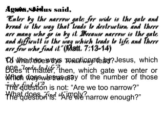 Jesus said,
“Enter by the narrow gate; for wide is the gate and
broad is the way that leads to destruction, and there
are many who go in by it. Because narrow is the gate,
and difficult is the way which leads to life, and there
are few who find it.” (Matt. 7:13-14)
Of the two ways mentioned by Jesus, which
one “leads to life”?
What does Jesus say of the number of those
“who find it”?
What does “find it” imply?
Again, Jesus said,
“Enter by the narrow gate; for wide is the gate and
broad is the way that leads to destruction, and there
are many who go in by it. Because narrow is the gate,
and difficult is the way which leads to life, and there
are few who find it.” (Matt. 7:13-14)
To what does the “broad way” lead?
Does it matter, then, which gate we enter or
which way we travel?
The question is not: “Are we too narrow?”
The question is: “Are we narrow enough?”
 