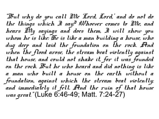 “But why do you call Me ‘Lord, Lord,’ and do not do
the things which I say? Whoever comes to Me, and
hears My sayings and does them, I will show you
whom he is like: He is like a man building a house, who
dug deep and laid the foundation on the rock. And
when the flood arose, the stream beat violently against
that house, and could not shake it, for it was founded
on the rock. But he who heard and did nothing is like
a man who built a house on the earth without a
foundation, against which the stream beat violently;
and immediately it fell. And the ruin of that house
was great.” (Luke 6:46-49; Matt. 7:24-27)
 