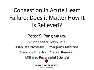 Congestion in Acute Heart
Failure: Does it Matter How It
Is Relieved?
Peter S. Pang MD MSc
FACEP FAAEM FAHA FACC
Associate Professor | Emergency Medicine
Associate Director | Clinical Research
Affiliated Regenstrief Scientist
 