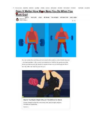 8/29/2018 Does It Matter How Many Reps You Do When You Work Out?
https://vitals.lifehacker.com/does-it-matter-how-many-reps-you-do-when-you-work-out-1742905045 1/6
THE A.V. CLUB DEADSPIN GIZMODO JALOPNIK JEZEBEL KOTAKU LIFEHACKER SPLINTER THE TAKEOUT THE ROOT THE ONION CLICKHOLE
SKILLET TWO CENTS VITALS OFFSPRING THE UPGRADE APP DIRECTORY HOW I WORK
Does It Matter How Many Reps You Do When You
Work Out?
Stephanie Lee
11/18/15 3:00pm
So, your workout has you doing 4 sets of 5 reps for this exercise, 3 sets of 8 after that, and
—oh, thank goodness—only 2 sets of 50 to finish it out. Well, hey, the good news is that
these rep numbers aren’t just based on a sadistic desire to see you huff and puff. Here’s
how they differ and what they mean for you.
Skip the Tiny Weights: Weight Lifting Isn't That Different for Women
So many strength workouts for women stray from actual strength and power
development, emphasizing…
Read more
• 42 16
 