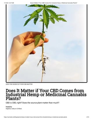 11/13/21, 8:37 AM Does It Matter if Your CBD Comes from Industrial Hemp or Medicinal Cannabis Plants?
https://cannabis.net/blog/opinion/does-it-matter-if-your-cbd-comes-from-industrial-hemp-or-medicinal-cannabis-plants 2/10
DOES THE SOURCE OF YOUR CBD MATTER
Does It Matter if Your CBD Comes from
Industrial Hemp or Medicinal Cannabis
Plants?
CBD is CBD, right? Does the source plant matter than much?
Posted by:

HighChi, today at 12:00am
 