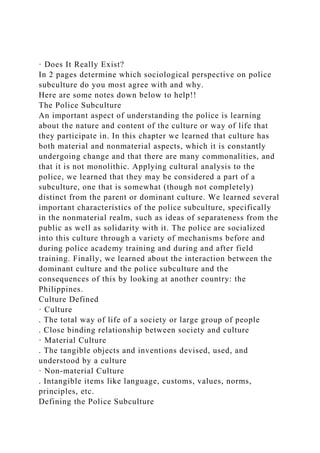 · Does It Really Exist?
In 2 pages determine which sociological perspective on police
subculture do you most agree with and why.
Here are some notes down below to help!!
The Police Subculture
An important aspect of understanding the police is learning
about the nature and content of the culture or way of life that
they participate in. In this chapter we learned that culture has
both material and nonmaterial aspects, which it is constantly
undergoing change and that there are many commonalities, and
that it is not monolithic. Applying cultural analysis to the
police, we learned that they may be considered a part of a
subculture, one that is somewhat (though not completely)
distinct from the parent or dominant culture. We learned several
important characteristics of the police subculture, specifically
in the nonmaterial realm, such as ideas of separateness from the
public as well as solidarity with it. The police are socialized
into this culture through a variety of mechanisms before and
during police academy training and during and after field
training. Finally, we learned about the interaction between the
dominant culture and the police subculture and the
consequences of this by looking at another country: the
Philippines.
Culture Defined
· Culture
. The total way of life of a society or large group of people
. Close binding relationship between society and culture
· Material Culture
. The tangible objects and inventions devised, used, and
understood by a culture
· Non-material Culture
. Intangible items like language, customs, values, norms,
principles, etc.
Defining the Police Subculture
 