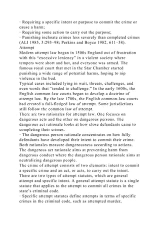 · Requiring a specific intent or purpose to commit the crime or
cause a harm;
· Requiring some action to carry out the purpose;
· Punishing inchoate crimes less severely than completed crimes
(ALI 1985, 3:293–98; Perkins and Boyce 1982, 611–58).
Attempt
Modern attempt law began in 1500s England out of frustration
with this “excessive leniency” in a violent society where
tempers were short and hot, and everyone was armed. The
famous royal court that met in the Star Chamber started
punishing a wide range of potential harms, hoping to nip
violence in the bud.
Typical cases included lying in wait, threats, challenges, and
even words that “tended to challenge.” In the early 1600s, the
English common-law courts began to develop a doctrine of
attempt law. By the late 1700s, the English common-law courts
had created a full-fledged law of attempt. Some jurisdictions
still follow the common law of attempt.
There are two rationales for attempt law. One focuses on
dangerous acts and the other on dangerous persons. The
dangerous act rationale looks at how close defendants came to
completing their crimes.
· The dangerous person rationale concentrates on how fully
defendants have developed their intent to commit their crime.
Both rationales measure dangerousness according to actions.
The dangerous act rationale aims at preventing harm from
dangerous conduct where the dangerous person rationale aims at
neutralizing dangerous people.
The crime of attempt consists of two elements: intent to commit
a specific crime and an act, or acts, to carry out the intent.
There are two types of attempt statutes, which are general
attempt and specific intent. A general attempt statute is a single
statute that applies to the attempt to commit all crimes in the
state’s criminal code.
· Specific attempt statutes define attempts in terms of specific
crimes in the criminal code, such as attempted murder,
 