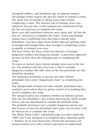 attempted robbery, and attempted rape in separate statutes.
All attempt crimes require the specific intent to commit a crime.
The actus reus of attempt is taking some steps toward
completing a crime. The strictest rule of attempt actus reus,
called the last act rule, is that someone has committed all but
the last act necessary to complete the crime.
Most cases fall somewhere between mere intent and “all but the
last act” necessary to complete the crime. Courts and attempt
statutes have established tests that help to decide when
defendants’ acts have taken them further than just getting ready
to attempt and brought them close enough to completing crimes
to qualify as attempt actus reus.
The tests reflect the focus of the two theories of attempt:
dangerous conduct and dangerous people. A proximity approach
focuses on how close the defendant gets to completing the
crime.
No cases or statutes have limited attempt actus reus to the last
act. The problem with this strict test is that it excludes
dangerous conduct that falls short of the last proximate act that
should be included.
The dangerous proximity to success test asks whether
defendants have come “dangerously close” to completing the
crime.
The indispensable element test asks whether defendants have
reached a point where they’ve gotten control of everything they
need to complete the crime.
The unequivocality test examines whether an ordinary person
who saw the defendant’s acts without knowing her intent would
believe she was determined to commit the intended crime.
The probable desistance test is another dangerous person test
that focuses on how far defendants have gone, not on what’s left
for them to do to complete the crime.
The Model Penal Code’s substantial steps test (also called the
“MPC test”) was designed to accomplish three important goals:
1. Replace (or at least drastically reform) the proximity and
unequivocality tests with a clearer and easier-to-understand-
 